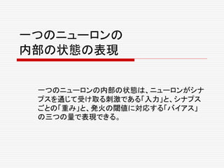 一つのニューロンの
内部の状態の表現
一つのニューロンの内部の状態は、ニューロンがシナ
プスを通じて受け取る刺激である「入力」と、シナプス
ごとの「重み」と、発火の閾値に対応する「バイアス」
の三つの量で表現できる。
 