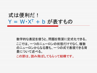 式は便利だ！
Y = W・XT + b が表すもの
数学的な表記を使うと、問題を簡潔に定式化できる。
ここでは、一つのニューロンの状態だけでなく、複数
のニューロンからなる層も、一つの式で表現できる背
景について述べる。
この節は、読み飛ばしてもらって結構です。
 