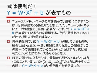 式は便利だ！
Y = W・XT + b が表すもの
 ニューラル・ネットワークの本を読んで、最初につまずくの
は、行列が出てくるあたりだと思う。ただ、ニューラル・ネッ
トワークの理解で、当面、必要なことは、式 Y = W・XT +
b が表現しているものを理解することだ。見慣れていない
だけで、難しい数学ではない。
 具体的な例で、式 Y = W・XT + b が表しているものを、
紹介したいと思う。一見、複雑に見える沢山の関係が、こ
の式一つで表現されていることがわかるはずだ。式は便
利だということがわかってもらえると思う。
 以下の例では、XもYもbも、最初から列ベクトルだとしよう
（このことを、仮に、X=[X1,X2,...Xn]Tのように表そう）。こ
の時、 Y = W・X + b が、何を表すかを考えよう。
 