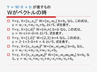 Y = W・X + b が表すもの
Wがベクトルの時
 Y=y, X=[x1,x2]T W=[w1,w2] b=b0 なら、この式は、
y = w1・x1+w2・x2+b0 という、式を表す。
 Y=y, X=[c,d]T W=[m,n] b=b なら、この式は、
y = m・c+n・d+b という、式を表す。
 Y=y, X=[1,0]T W=[2,3] b=4 なら、この式は、
y = 2・1+3・0+4 = 6 という、式を表す。
 Y=y, X=[x1,x2,x3]T W=[w1,w2,w3] b=b0 なら、
y = w1・x1+w2・x2+w3・x3+b0
 Y=y, X=[x1,x2,x3,x4]T W=[w1,w2,w3,w4] b=b0 な
ら、y = w1・x1+w2・x2+w3・x3+w4・x4+b0
 