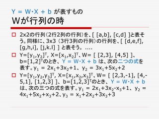Y = W・X + b が表すもの
Wが行列の時
 2x2の行列（2行2列の行列）を、[ [a,b], [c,d] ]と表そ
う。同様に、3x3 （3行3列の行列）の行列を、[ [d,e,f],
[g,h,i], [j,k.l] ] と表そう。 ....
 Y=[y1,y2]T, X=[x1,x2]T、W= [ [2,3], [4,5] ]、
b=[1,2]Tのとき、 Y = W・X + b は、次の二つの式を
表す。y1 = 2x1+3x2+1、 y2 = 3x1+5x2+2
 Y=[y1,y2,y3]T, X=[x1,x2,x3]T、W= [ [2,3,-1], [4,-
5,1], [1,2,3] ]、 b=[1,2,3]Tのとき、 Y = W・X + b
は、次の三つの式を表す。y1 = 2x1+3x2-x3+1、 y2 =
4x1+5x2+x3+2、y3 = x1+2x2+3x3+3
 