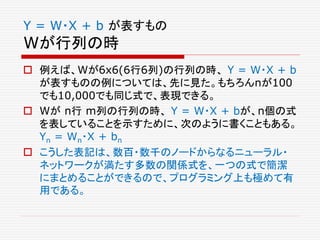 Y = W・X + b が表すもの
Wが行列の時
 例えば、Wが6x6(6行6列)の行列の時、 Y = W・X + b
が表すものの例については、先に見た。もちろんnが100
でも10,000でも同じ式で、表現できる。
 Wが n行 m列の行列の時、 Y = W・X + bが、n個の式
を表していることを示すために、次のように書くこともある。
Yn = Wn・X + bn
 こうした表記は、数百・数千のノードからなるニューラル・
ネットワークが満たす多数の関係式を、一つの式で簡潔
にまとめることができるので、プログラミング上も極めて有
用である。
 