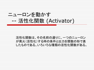 ニューロンを動かす
-- 活性化関数 (Activator)
活性化関数は、その名前の通りに、一つのニューロン
が発火（活性化）する時の条件と出力を関数の形で表
したものである。いろいろな種類の活性化関数がある。
 