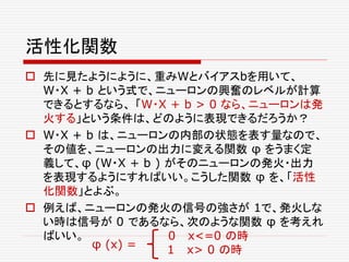 活性化関数
 先に見たようにように、重みWとバイアスbを用いて、
W・X + b という式で、ニューロンの興奮のレベルが計算
できるとするなら、 「W・X + b > 0 なら、ニューロンは発
火する」という条件は、どのように表現できるだろうか？
 W・X + b は、ニューロンの内部の状態を表す量なので、
その値を、ニューロンの出力に変える関数 φ をうまく定
義して、φ (W・X + b ) がそのニューロンの発火・出力
を表現するようにすればいい。こうした関数 φ を、「活性
化関数」とよぶ。
 例えば、ニューロンの発火の信号の強さが 1で、発火しな
い時は信号が 0 であるなら、次のような関数 φ を考えれ
ばいい。 0 x<=0 の時
1 x> 0 の時φ (x) =
 