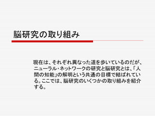 脳研究の取り組み
現在は、それぞれ異なった道を歩いているのだが、
ニューラル・ネットワークの研究と脳研究とは、「人
間の知能」の解明という共通の目標で結ばれてい
る。ここでは、脳研究のいくつかの取り組みを紹介
する。
 