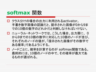  クラス分けの場合の出力に利用されるactivator。
手書き数字画像の認識だと、提示された画像が0から9ま
での10個の数字のどれかだと判断しなければいけない。
 ニューラル・ネットワークでは、こうした場合、出力層に、 0
から9までの10個の数字に対応した10個のノードが並び、
それぞれのノードの値が、「提示された画像がその数字で
ある確率」であるようにする。
 ノードごとに、確率を計算するのが softmax関数である。
最終的には、10個のノードの中で、その確率が最大であ
るものが選ばれる。
softmax 関数
 