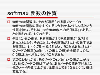 softmax 関数の性質
 softmax関数は、それが適用される層のノードの
softmac関数の値をすべて足し合わせると1になるという
性質を持つ。それは、softmaxの出力が「確率」であるこ
とを考えれば、すぐわかる。
 例えば、先の例で、ある画像が3である確率が 0.75で
あったとしよう。そのことは、その画像が3以外の数字であ
る確率は、1 - 0.75 = 0.25 だということである。3以外
のノードの確率(softmaxの出力の値)を全部足しても、
0.25にしかならないということである。
 次のこともわかる。あるノードのsoftmaxの値が上がれ
ば、他のノードの値は下がる。あるノードの値を下げれば、
他のノードの値は上がる。全部足して1になるように、値は
変化する。
 