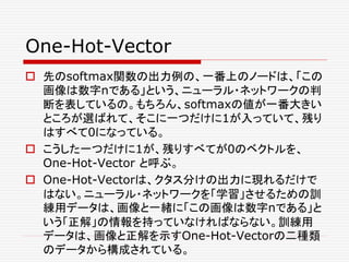 One-Hot-Vector
 先のsoftmax関数の出力例の、一番上のノードは、「この
画像は数字nである」という、ニューラル・ネットワークの判
断を表しているの。もちろん、softmaxの値が一番大きい
ところが選ばれて、そこに一つだけに1が入っていて、残り
はすべて0になっている。
 こうした一つだけに1が、残りすべてが0のベクトルを、
One-Hot-Vector と呼ぶ。
 One-Hot-Vectorは、クタス分けの出力に現れるだけで
はない。ニューラル・ネットワークを「学習」させるための訓
練用データは、画像と一緒に「この画像は数字nである」と
いう「正解」の情報を持っていなければならない。訓練用
データは、画像と正解を示すOne-Hot-Vectorの二種類
のデータから構成されている。
 