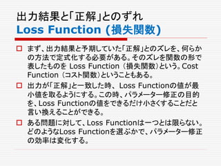 出力結果と「正解」とのずれ
Loss Function (損失関数)
 まず、出力結果と予期していた「正解」とのズレを、何らか
の方法で定式化する必要がある。そのズレを関数の形で
表したものを Loss Function （損失関数）という。Cost
Function （コスト関数）ということもある。
 出力が「正解」と一致した時、 Loss Functionの値が最
小値を取るようにする。この時、パラメーター修正の目的
を、Loss Functionの値をできるだけ小さくすることだと
言い換えることができる。
 ある問題に対して、Loss Functionは一つとは限らない。
どのようなLoss Functionを選ぶかで、パラメーター修正
の効率は変化する。
 
