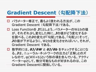 Gradient Descent （勾配降下法）
 パラメーター修正で、最もよく使われる方法が、この
Gradient Descent （勾配降下法）である。
 Loss Functionを Jだとしよう。パラメーターのWとbの値
が、それぞれ少し変化した時に、Jの値がどう変化するか
を調べる。このJの変化が「勾配」である。「勾配」にそって、
Jの値が下がるように、Wとbを変化させればいい。それが、
Gradient Descent である。
 数学的には、∂J/∂W と ∂J/∂b をチェックすることにな
る。Jは、ニューラル・ネットワークの出力と「正解」とのズ
レなので、φ(WX+b)という形の項を含んでいる。アクティ
ベーターφとして、微分可能なものが好まれるのは、この
Gradient Descentに関係している。
 