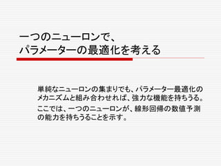 一つのニューロンで、
パラメーターの最適化を考える
単純なニューロンの集まりでも、パラメーター最適化の
メカニズムと組み合わせれば、強力な機能を持ちうる。
ここでは、一つのニューロンが、線形回帰の数値予測
の能力を持ちうることを示す。
 