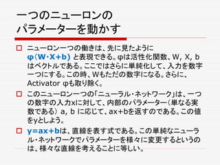 一つのニューロンの
パラメーターを動かす
 ニューロン一つの働きは、先に見たように
φ（W・X+b) と表現できる。φは活性化関数、W, X, b
はベクトルである。ここではさらに単純化して、入力を数字
一つにする。この時、Wもただの数字になる。さらに、
Activator φも取り除く。
 このニューロン一つの「ニューラル・ネットワーク」は、一つ
の数字の入力xに対して、内部のパラメーター（単なる実
数である） a, b に応じて、ax+bを返すのである。この値
をyとしよう。
 y=ax+bは、直線を表す式である。この単純なニューラ
ル・ネットワークでパラメーターを様々に変更するというの
は、様々な直線を考えることに等しい。
 