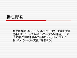 損失関数
損失関数は、ニューラル・ネットワークで、重要な役割
を果たす。ニューラル・ネットワークでの「学習」は、す
べて「損失関数を最小のものにせよ」という指示に
従ったパラメーター変更に帰着する。
 