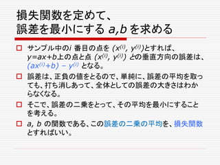損失関数を定めて、
誤差を最小にする a,b を求める
 サンプル中のi 番目の点を (x(i), y(i))とすれば、
y=ax+b上の点と点 (x(i), y(i)) との垂直方向の誤差は、
(ax(i)+b) – y(i) となる。
 誤差は、正負の値をとるので、単純に、誤差の平均を取っ
ても、打ち消しあって、全体としての誤差の大きさはわか
らなくなる。
 そこで、誤差の二乗をとって、その平均を最小にすること
を考える。
 a, b の関数である、この誤差の二乗の平均を、損失関数
とすればいい。
 