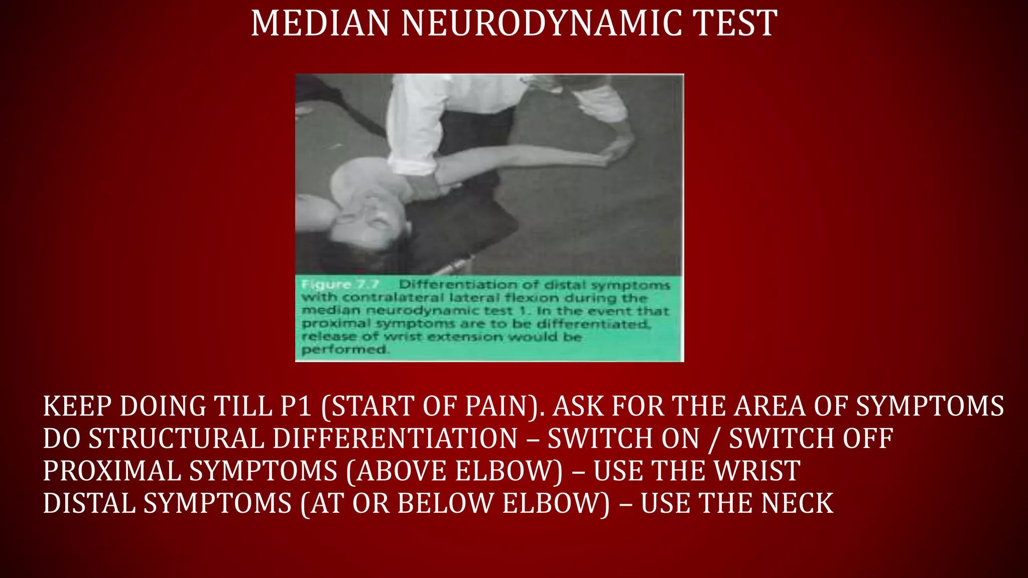 MEDIAN NEURODYNAMIC TEST
KEEP DOING TILL P1 (START OF PAIN). ASK FOR THE AREA OF SYMPTOMS
DO STRUCTURAL DIFFERENTIATION – SWITCH ON / SWITCH OFF
PROXIMAL SYMPTOMS (ABOVE ELBOW) – USE THE WRIST
DISTAL SYMPTOMS (AT OR BELOW ELBOW) – USE THE NECK
 
