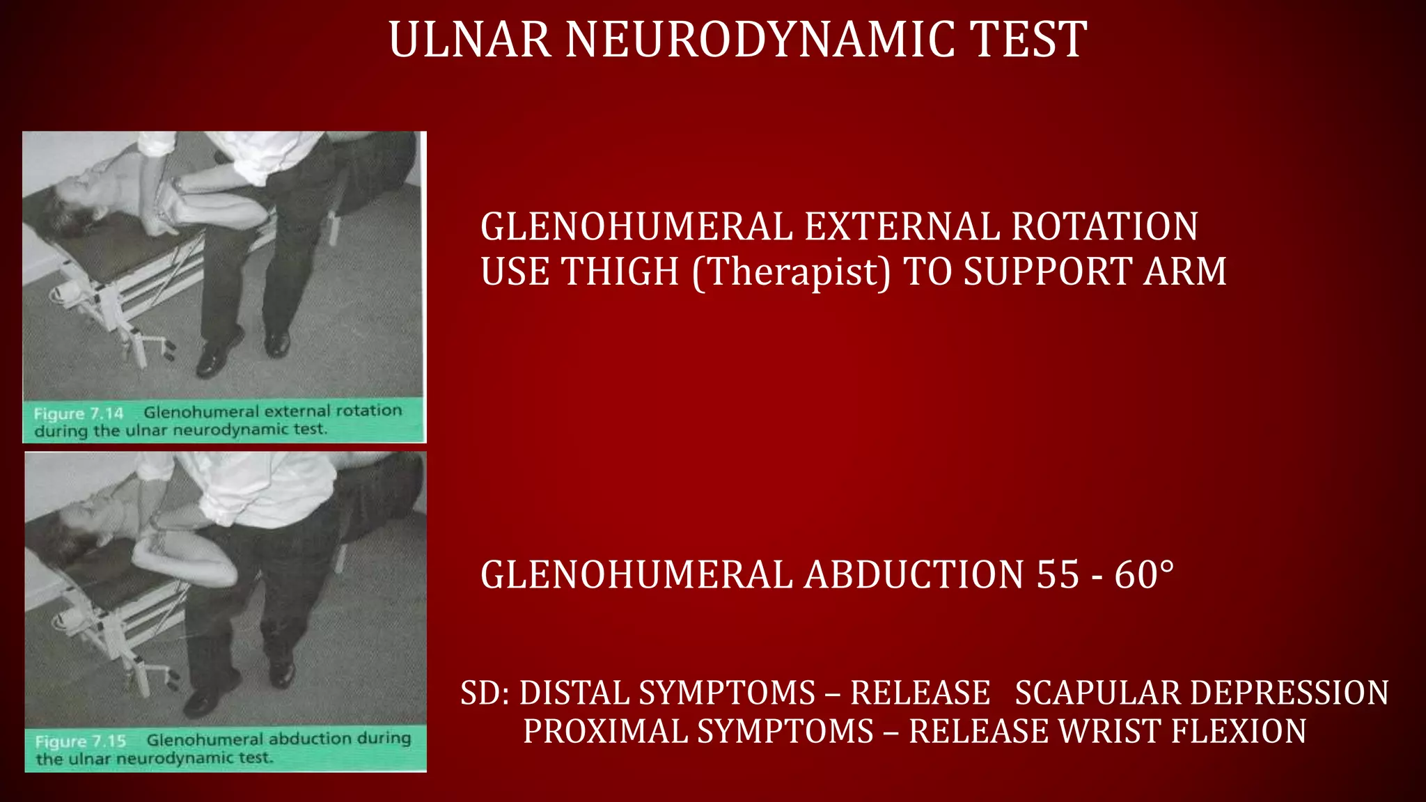 ULNAR NEURODYNAMIC TEST
GLENOHUMERAL EXTERNAL ROTATION
USE THIGH (Therapist) TO SUPPORT ARM
GLENOHUMERAL ABDUCTION 55 - 60°
SD: DISTAL SYMPTOMS – RELEASE SCAPULAR DEPRESSION
PROXIMAL SYMPTOMS – RELEASE WRIST FLEXION
 