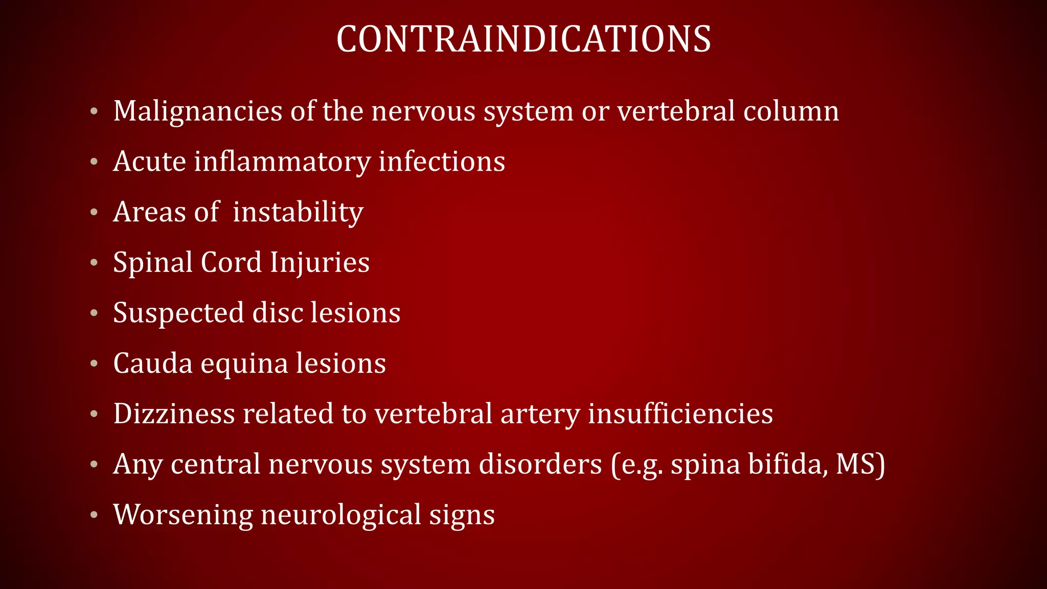 CONTRAINDICATIONS
• Malignancies of the nervous system or vertebral column
• Acute inflammatory infections
• Areas of instability
• Spinal Cord Injuries
• Suspected disc lesions
• Cauda equina lesions
• Dizziness related to vertebral artery insufficiencies
• Any central nervous system disorders (e.g. spina bifida, MS)
• Worsening neurological signs
 