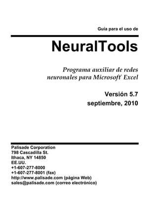 Guía para el uso de



                  NeuralTools
                     Programa auxiliar de redes
                neuronales para Microsoft Excel
                                                    ®




                                        Versión 5.7
                                  septiembre, 2010




Palisade Corporation
798 Cascadilla St.
Ithaca, NY 14850
EE.UU.
+1-607-277-8000
+1-607-277-8001 (fax)
http://www.palisade.com (página Web)
sales@palisade.com (correo electrónico)
 