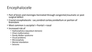 Encephalocele
• Part of brain and meninges herniated through congenital,traumatic or post
surgical defect
• Cranial encephalocele : sac,cerebral cortex,cerebellum or portion of
brainstem
• Most common is occipital > frontal > nasal
• Increased risk of
• Hydrocephalus (aqueduct stenosis)
• Chiari malformation
• Dandy Walker syndrome
• Visual problems
• Microcephaly
• Mental retardation
• Seizures
 