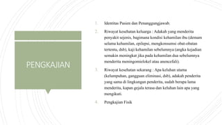 PENGKAJIAN
1. Identitas Pasien dan Penanggungjawab.
2. Riwayat kesehatan keluarga : Adakah yang menderita
penyakit sejenis, bagimana kondisi kehamilan ibu (demam
selama kehamilan, epilepsi, mengkonsumsi obat-obatan
tertentu, dsb), kaji kehamilan sebelumnya (angka kejadian
semakin meningkat jika pada kehamilan dua sebelumnya
menderita meningomielokel atau anencefali).
3. Riwayat kesehatan sekarang : Apa keluhan utama
(kelumpuhan, gangguan eliminasi, dsb), adakah penderita
yang sama di lingkungan penderita, sudah berapa lama
menderita, kapan gejala terasa dan keluhan lain apa yang
mengikuti.
4. Pengkajian Fisik
 