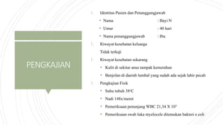 PENGKAJIAN
1. Identitas Pasien dan Penanggungjawab
 Nama : Bayi N
 Umur : 40 hari
 Nama penanggungjawab : Ibu
1. Riwayat kesehatan keluarga
Tidak terkaji
1. Riwayat kesehatan sekarang
 Kulit di sekitar anus tampak kemerahan
 Benjolan di daerah lumbal yang sudah ada sejak lahir pecah
1. Pengkajian Fisik
 Suhu tubuh 38oC
 Nadi 148x/menit
 Pemeriksaan penunjang WBC 21,34 X 103
 Pemeriksaan swab luka myelocele ditemukan bakteri e coli
 