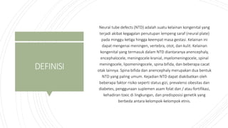 DEFINISI
Neural tube defects (NTD) adalah suatu kelainan kongenital yang
terjadi akibat kegagalan penutupan lempeng saraf (neural plate)
pada minggu ketiga hingga keempat masa gestasi. Kelainan ini
dapat mengenai meningen, vertebra, otot, dan kulit. Kelainan
kongenital yang termasuk dalam NTD diantaranya anencephaly,
encephalocele, meningocele kranial, myelomeningocele, spinal
meningocele, lipomeningocele, spina bifida, dan beberapa cacat
otak lainnya. Spina bifida dan anencephaly merupakan dua bentuk
NTD yang paling umum. Kejadian NTD dapat diakibatkan oleh
beberapa faktor risiko seperti status gizi, prevalensi obesitas dan
diabetes, penggunaan suplemen asam folat dan / atau fortifikasi,
kehadiran toxic di lingkungan, dan predisposisi genetik yang
berbeda antara kelompok-kelompok etnis.
 