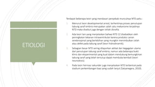 ETIOLOGI
Terdapat beberapa teori yang mendasari penyebab munculnya NTD yaitu :
1. Menurut teori developmental arrest, terhentinya proses penutupan
tabung saraf embrio merupakan salah satu mekanisme terjadinya
NTD maka disebut juga dengan istilah disrafia.
2. Ada teori lain yang menjelaskan bahwa NTD 12 disebabkan oleh
peningkatan tekanan intraventrikular karena produksi cairan
serebrospinal yang berlebihan yang mungkin menimbulkan celah
atau defek pada tabung saraf (teori hidrodinamik).
3. Sebagian besar NTD sering dilaporkan akibat dari kegagalan utama
dari penutupan tabung saraf embrio, namun ada beberapa bukti
klinis dan eksperimental yang kuat dalam mendukung kemungkinan
tabung saraf yang telah tertutup dapat membuka kembali (teori
neuroskisis).
4. Pada teori herniasi sekunder juga menjelaskan NTD terbentuk pada
stadium perkembangan bayi yang sudah lanjut (Satyanegara, 2010).
 