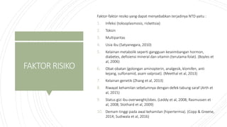 FAKTORRISIKO
Faktor-faktor resiko yang dapat menyebabkan terjadinya NTD yaitu :
1. Infeksi (toksoplasmosis, rickettsia)
2. Toksin
3. Multiparitas
4. Usia ibu (Satyanegara, 2010)
5. Kelainan metabolik seperti gangguan keseimbangan hormon,
diabetes, defisiensi mineral dan vitamin (terutama folat). (Boyles et
al, 2006)
6. Obat-obatan (golongan aminopterin, analgesik, klomifen, anti
kejang, sulfonamid, asam valproat). (Meethal et al, 2013)
7. Kelainan genetik (Zhang et al, 2013)
8. Riwayat kehamilan sebelumnya dengan defek tabung saraf (Arth et
al, 2015)
9. Status gizi ibu overweight/obes. (Leddy et al, 2008; Rasmussen et
al, 2008; Stothard et al, 2009)
10. Demam tinggi pada awal kehamilan (hipertermia). (Copp & Greene,
2014; Sudiwala et al, 2016)
 