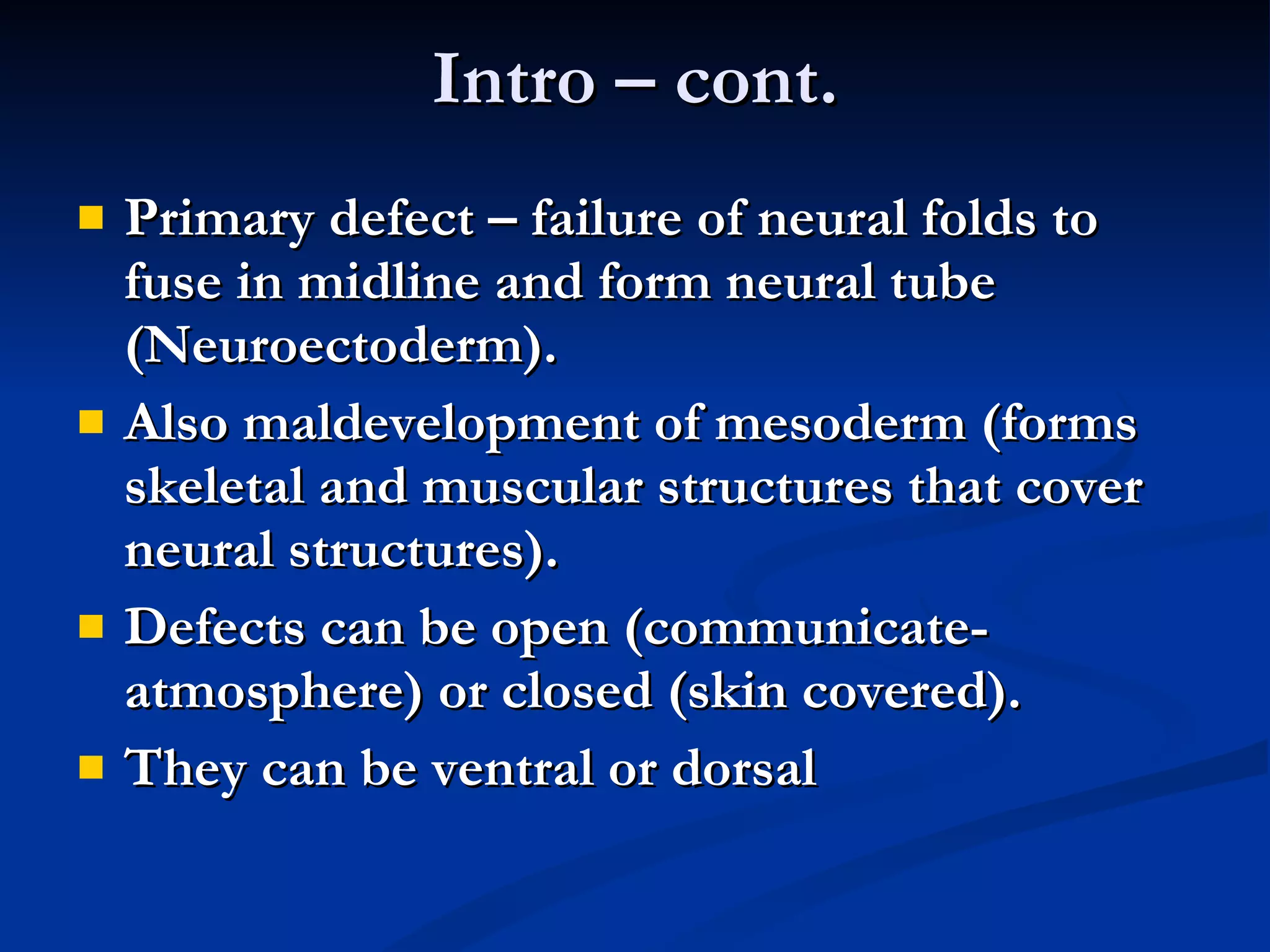 Intro – cont. Primary defect – failure of neural folds to fuse in midline and form neural tube (Neuroectoderm). Also maldevelopment of mesoderm (forms skeletal and muscular structures that cover neural structures). Defects can be open (communicate-atmosphere) or closed (skin covered). They can be ventral or dorsal 