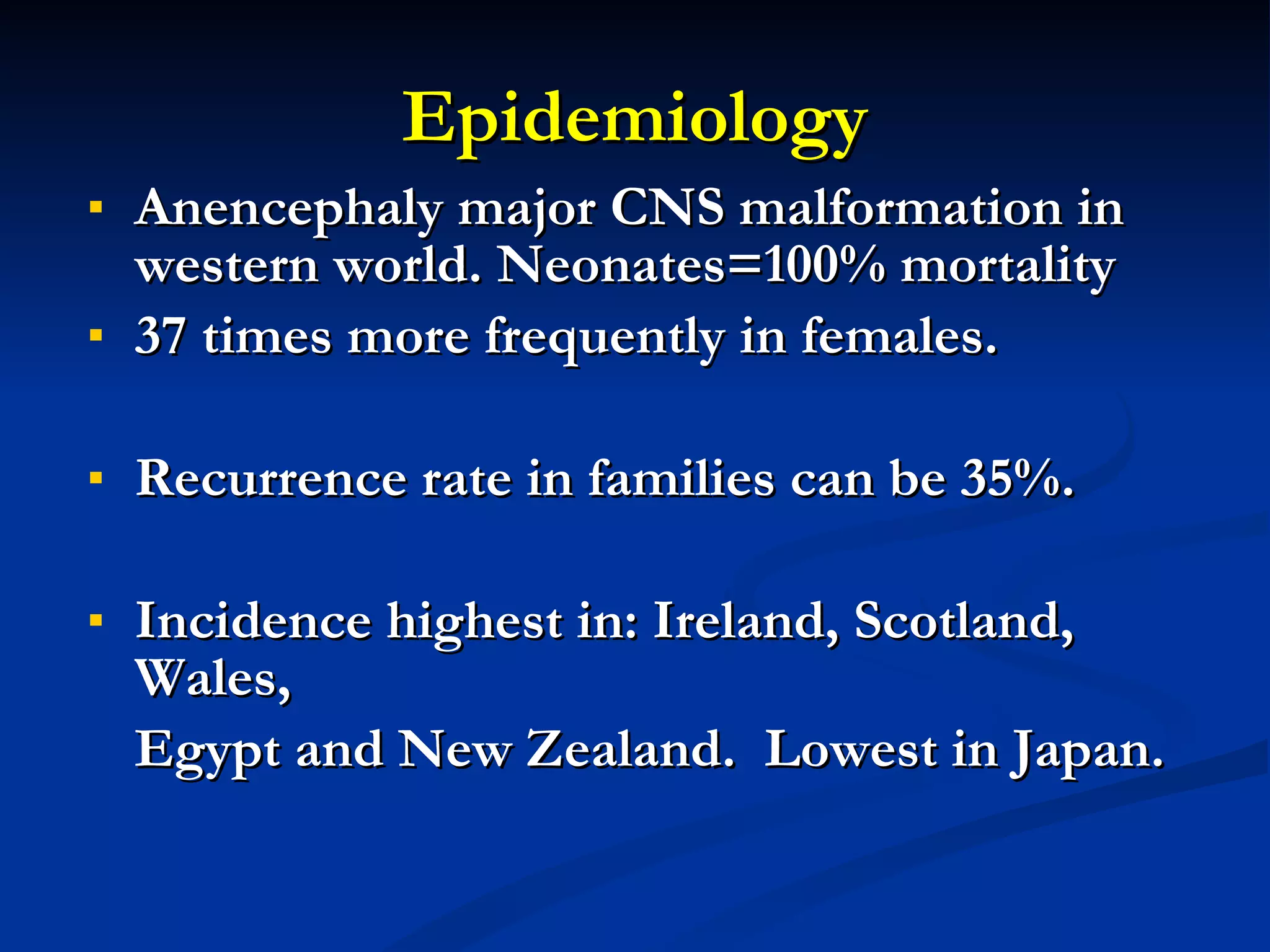 Epidemiology Anencephaly major CNS malformation in western world. Neonates=100% mortality 37 times more frequently in females. Recurrence rate in families can be 35%. Incidence highest in: Ireland, Scotland, Wales, Egypt and New Zealand.  Lowest in Japan. 