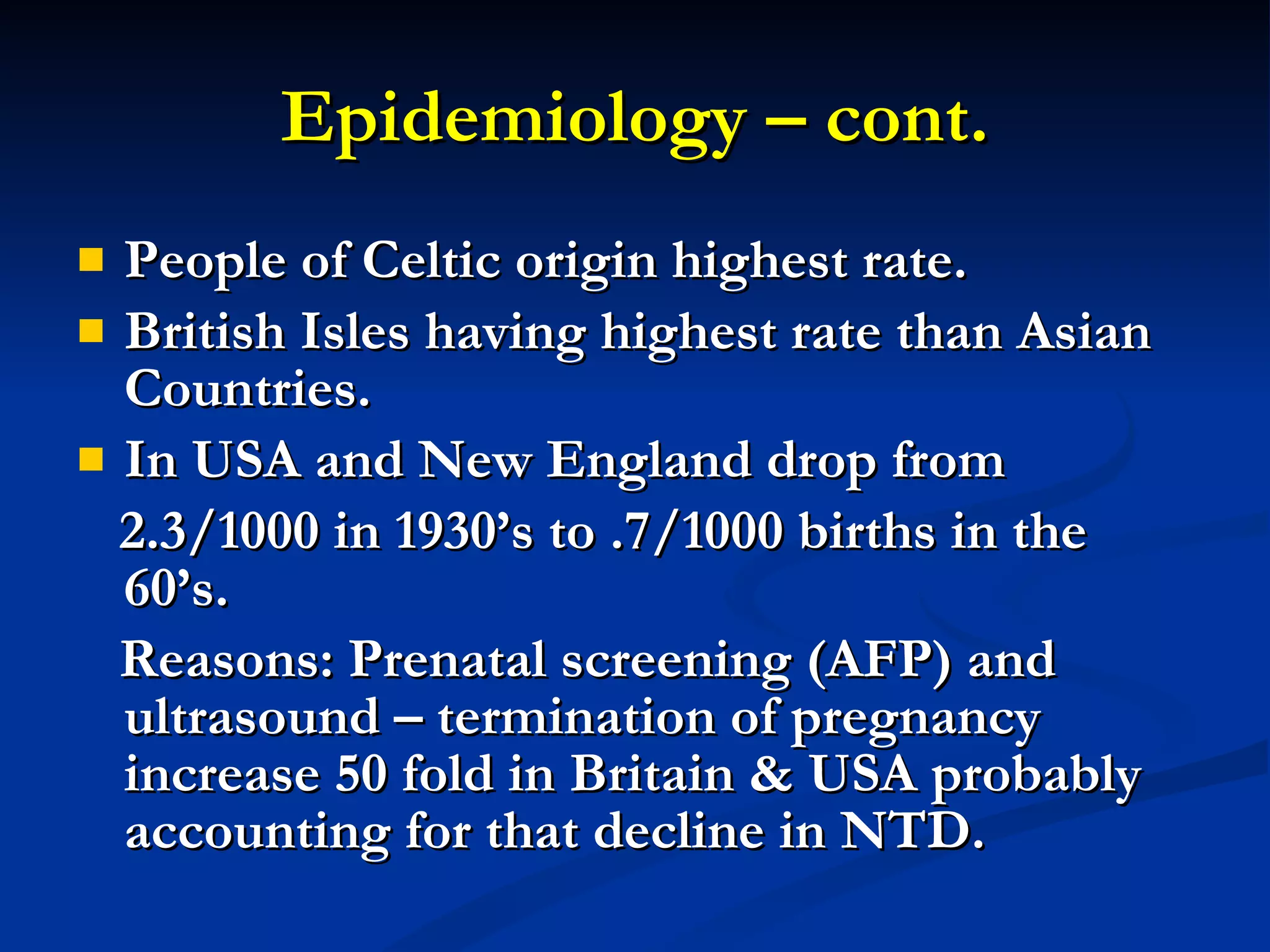 Epidemiology – cont. People of Celtic origin highest rate. British Isles having highest rate than Asian Countries. In USA and New England drop from 2.3/1000 in 1930’s to .7/1000 births in the 60’s. Reasons: Prenatal screening (AFP) and ultrasound – termination of pregnancy increase 50 fold in Britain & USA probably accounting for that decline in NTD. 