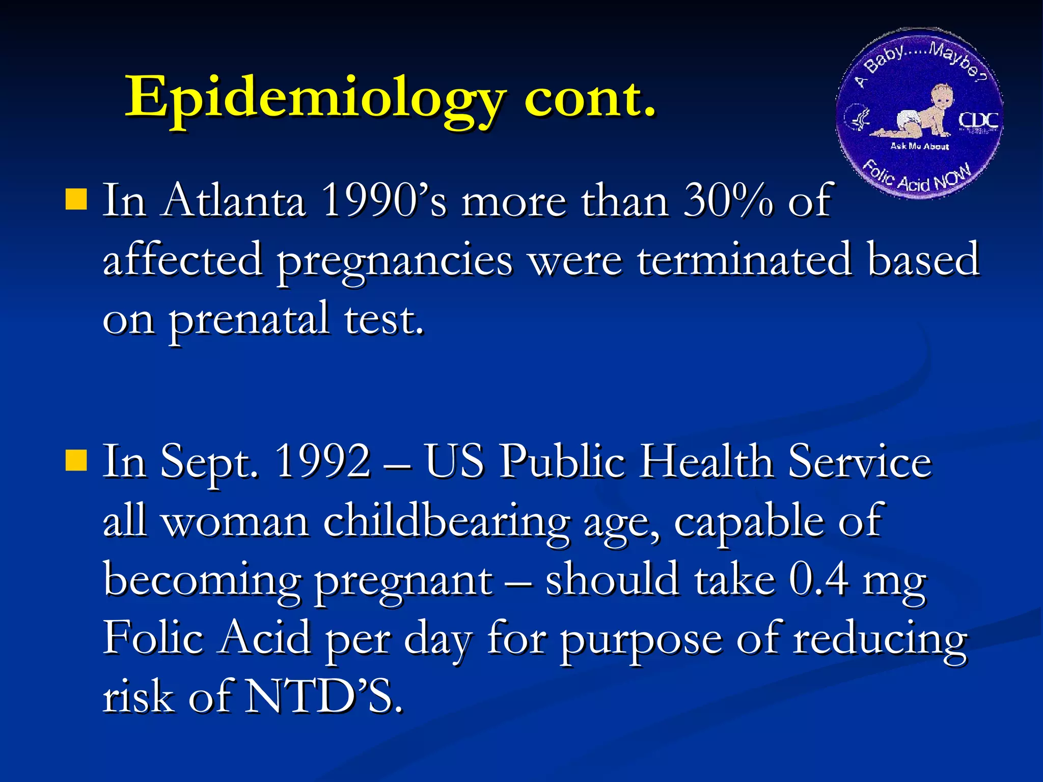 Epidemiology cont. In Atlanta 1990’s more than 30% of affected pregnancies were terminated based on prenatal test. In Sept. 1992 – US Public Health Service all woman childbearing age, capable of becoming pregnant – should take 0.4 mg Folic Acid per day for purpose of reducing risk of NTD’S. 