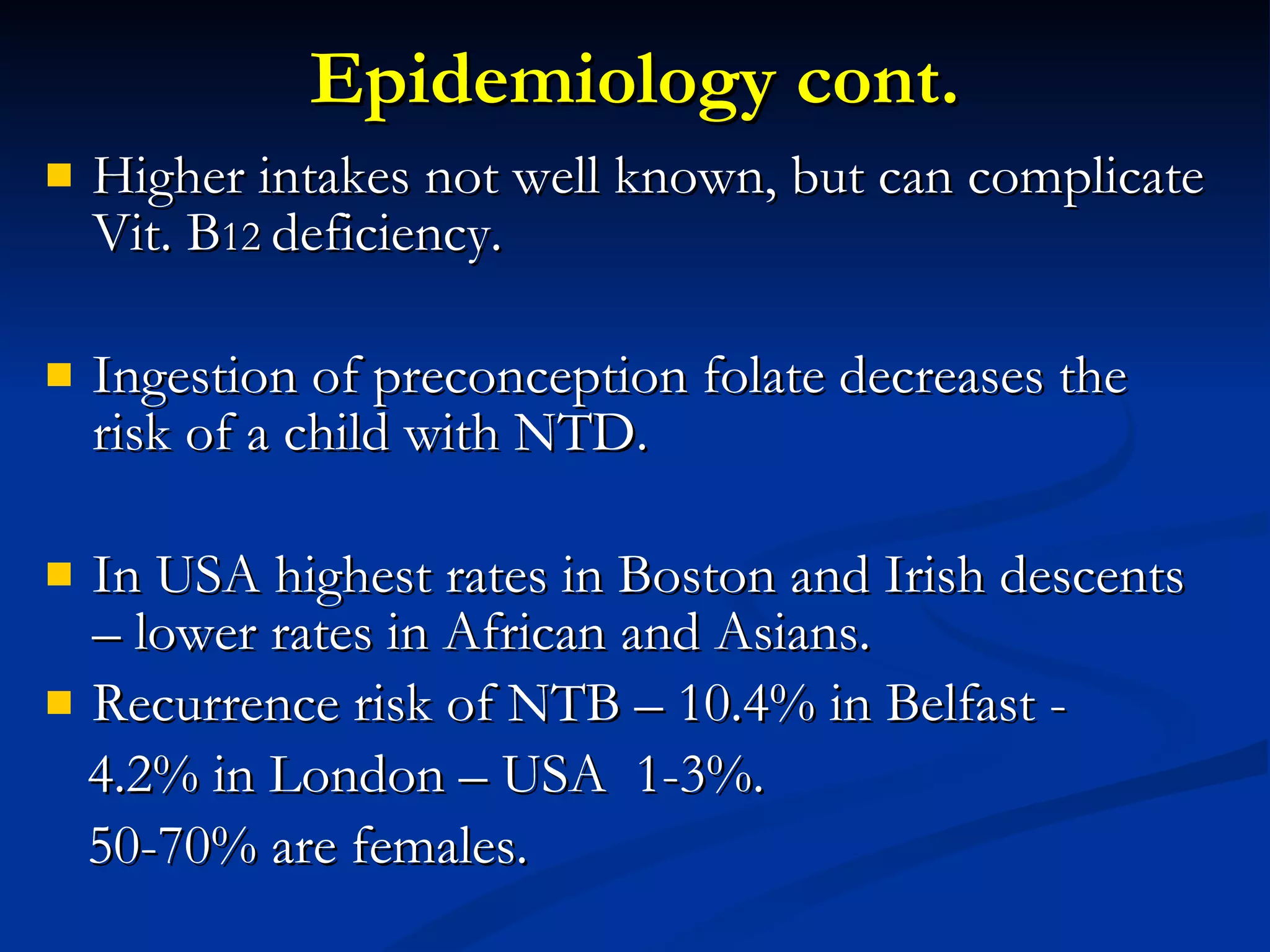 Epidemiology cont. Higher intakes not well known, but can complicate Vit. B 12  deficiency. Ingestion of preconception folate decreases the risk of a child with NTD. In USA highest rates in Boston and Irish descents – lower rates in African and Asians. Recurrence risk of NTB – 10.4% in Belfast - 4.2% in London – USA  1-3%. 50-70% are females. 