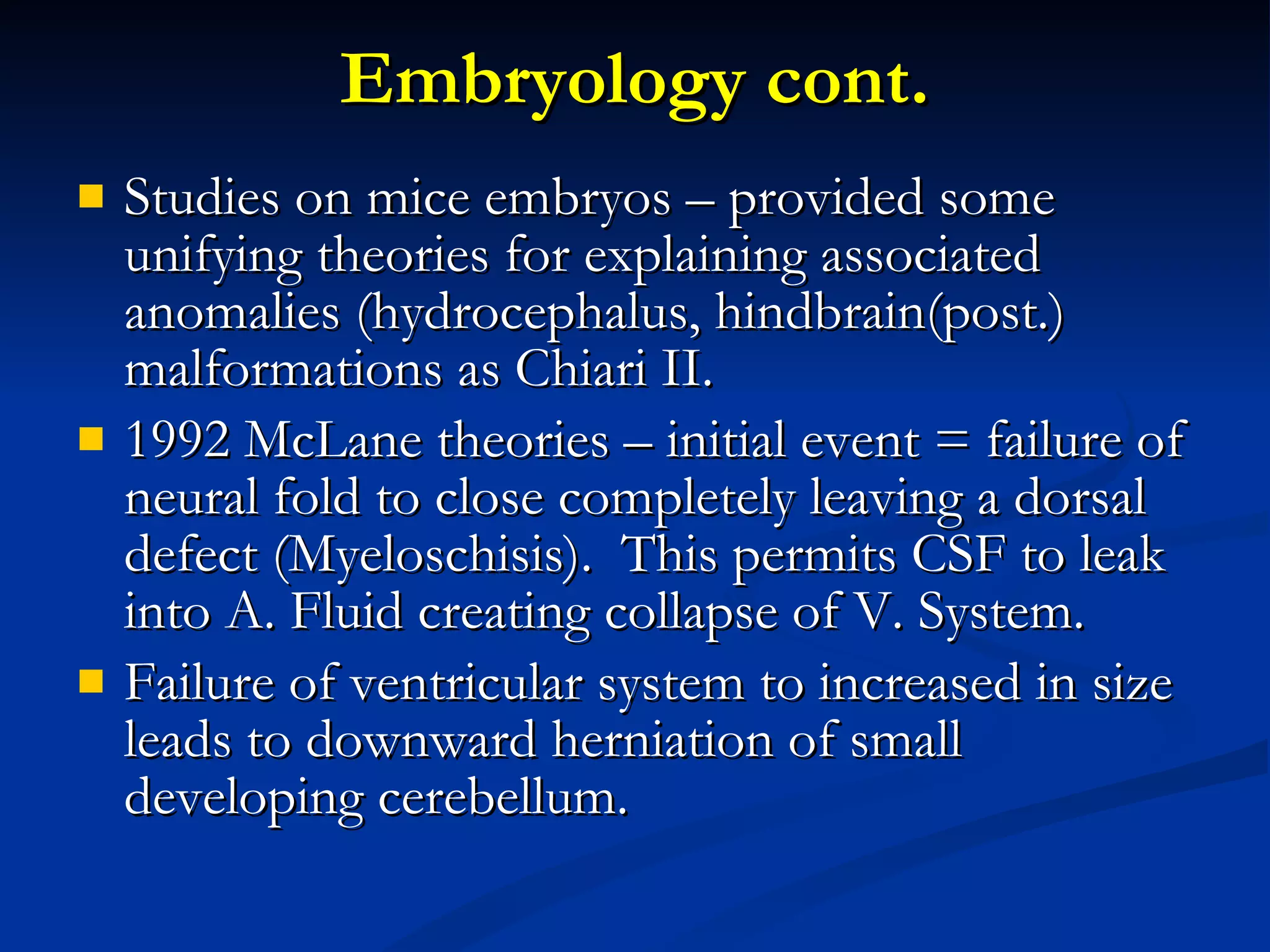 Embryology cont. Studies on mice embryos – provided some unifying theories for explaining associated anomalies (hydrocephalus, hindbrain(post.) malformations as Chiari II. 1992 McLane theories – initial event = failure of neural fold to close completely leaving a dorsal defect (Myeloschisis).  This permits CSF to leak into A. Fluid creating collapse of V. System. Failure of ventricular system to increased in size leads to downward herniation of small developing cerebellum. 