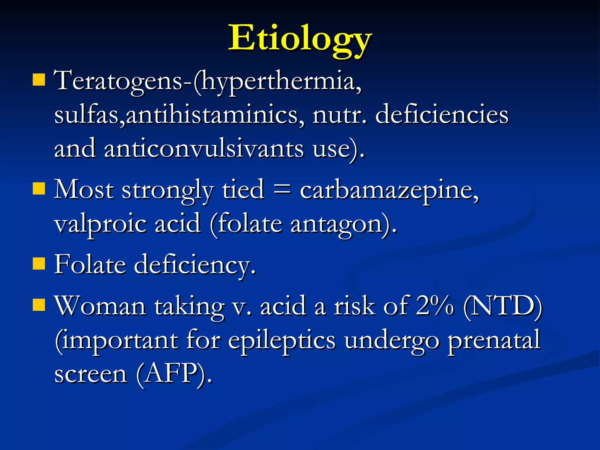 Etiology Teratogens-(hyperthermia, sulfas,antihistaminics, nutr. deficiencies and anticonvulsivants use). Most strongly tied = carbamazepine, valproic acid (folate antagon). Folate deficiency. Woman taking v. acid a risk of 2% (NTD) (important for epileptics undergo prenatal screen (AFP). 