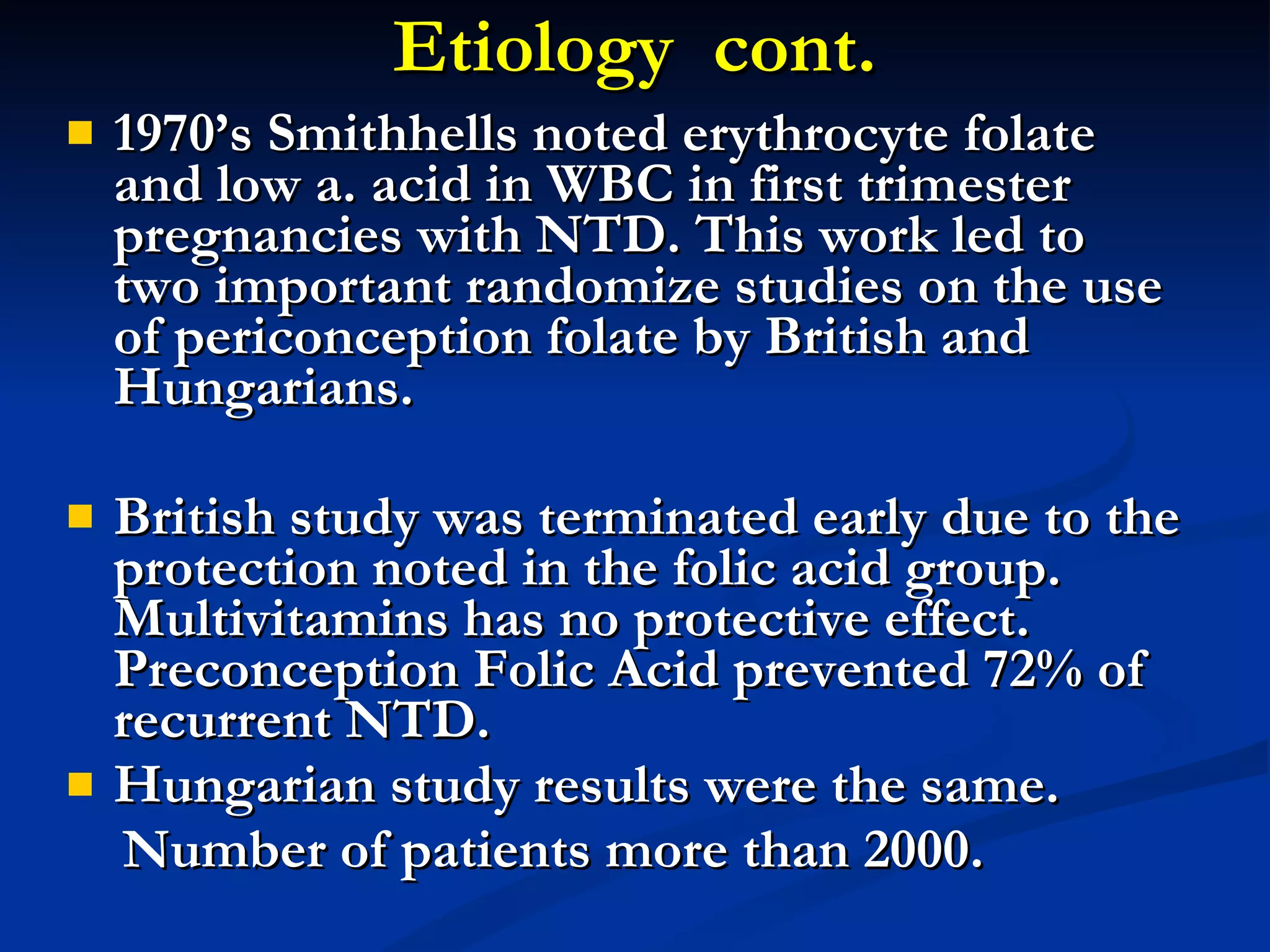Etiology  cont. 1970’s Smithhells noted erythrocyte folate and low a. acid in WBC in first trimester pregnancies with NTD. This work led to two important randomize studies on the use of periconception folate by British and Hungarians. British study was terminated early due to the protection noted in the folic acid group.  Multivitamins has no protective effect. Preconception Folic Acid prevented 72% of recurrent NTD. Hungarian study results were the same. Number of patients more than 2000. 