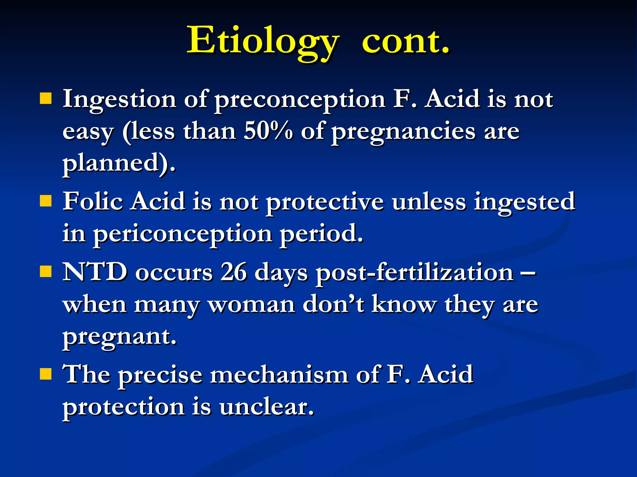 Etiology  cont. Ingestion of preconception F. Acid is not easy (less than 50% of pregnancies are planned). Folic Acid is not protective unless ingested in periconception period. NTD occurs 26 days post-fertilization – when many woman don’t know they are pregnant. The precise mechanism of F. Acid protection is unclear. 