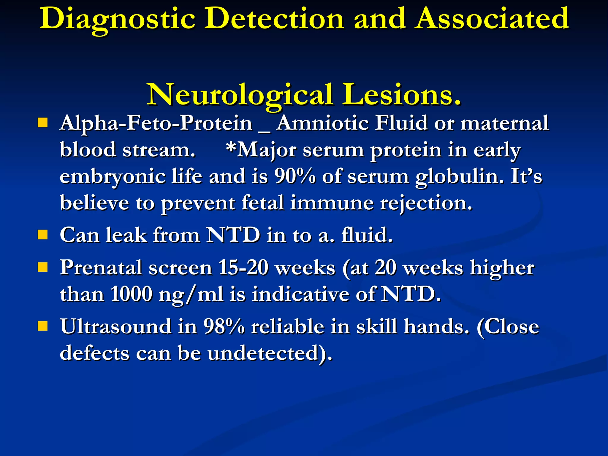 Diagnostic Detection and Associated  Neurological Lesions. Alpha-Feto-Protein _ Amniotic Fluid or maternal blood stream.  *Major serum protein in early embryonic life and is 90% of serum globulin. It’s believe to prevent fetal immune rejection. Can leak from NTD in to a. fluid. Prenatal screen 15-20 weeks (at 20 weeks higher than 1000 ng/ml is indicative of NTD. Ultrasound in 98% reliable in skill hands. (Close defects can be undetected).  
