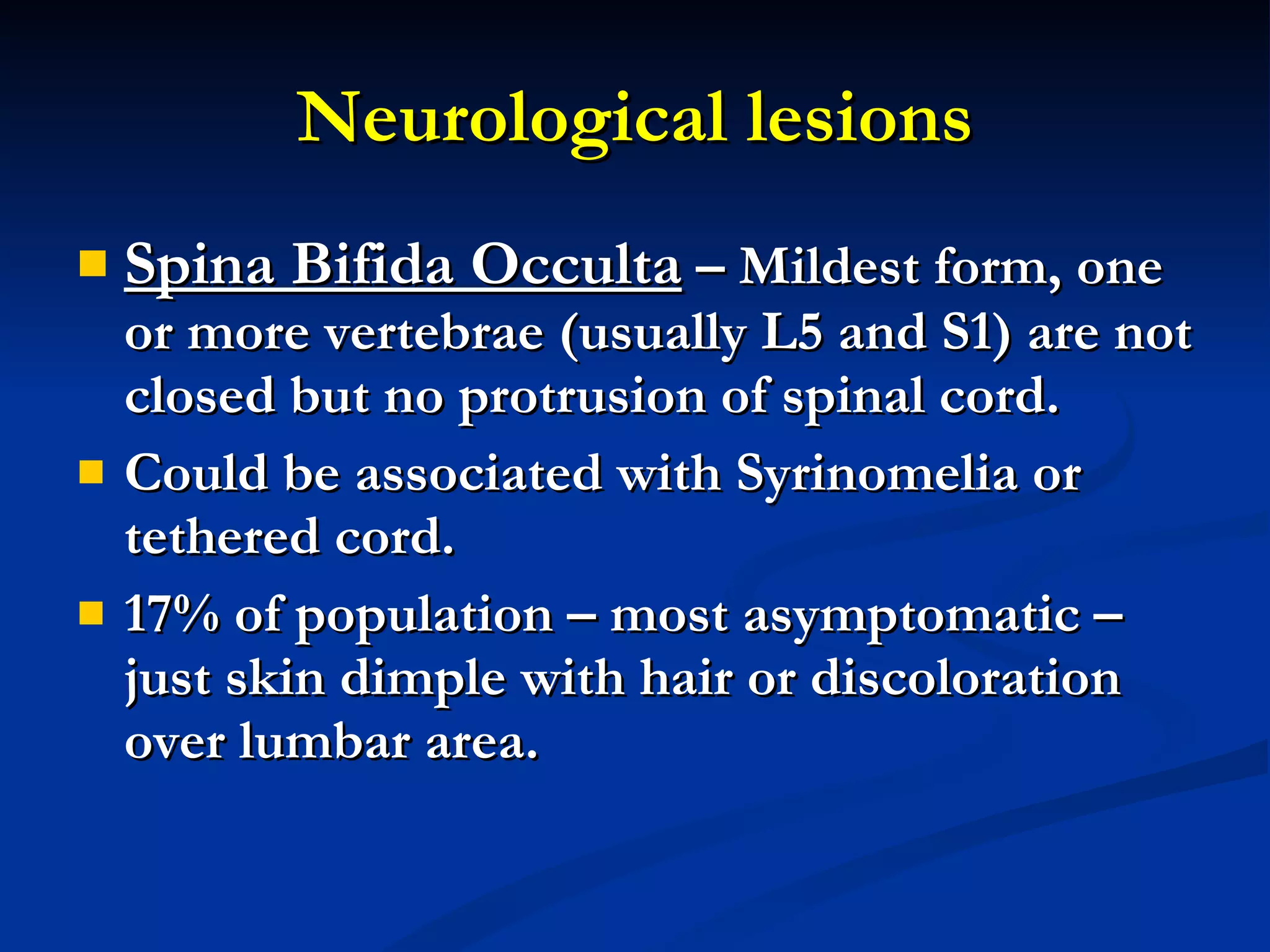 Neurological lesions Spina Bifida Occulta  – Mildest form, one or more vertebrae (usually L5 and S1) are not closed but no protrusion of spinal cord. Could be associated with Syrinomelia or tethered cord. 17% of population – most asymptomatic – just skin dimple with hair or discoloration over lumbar area. 