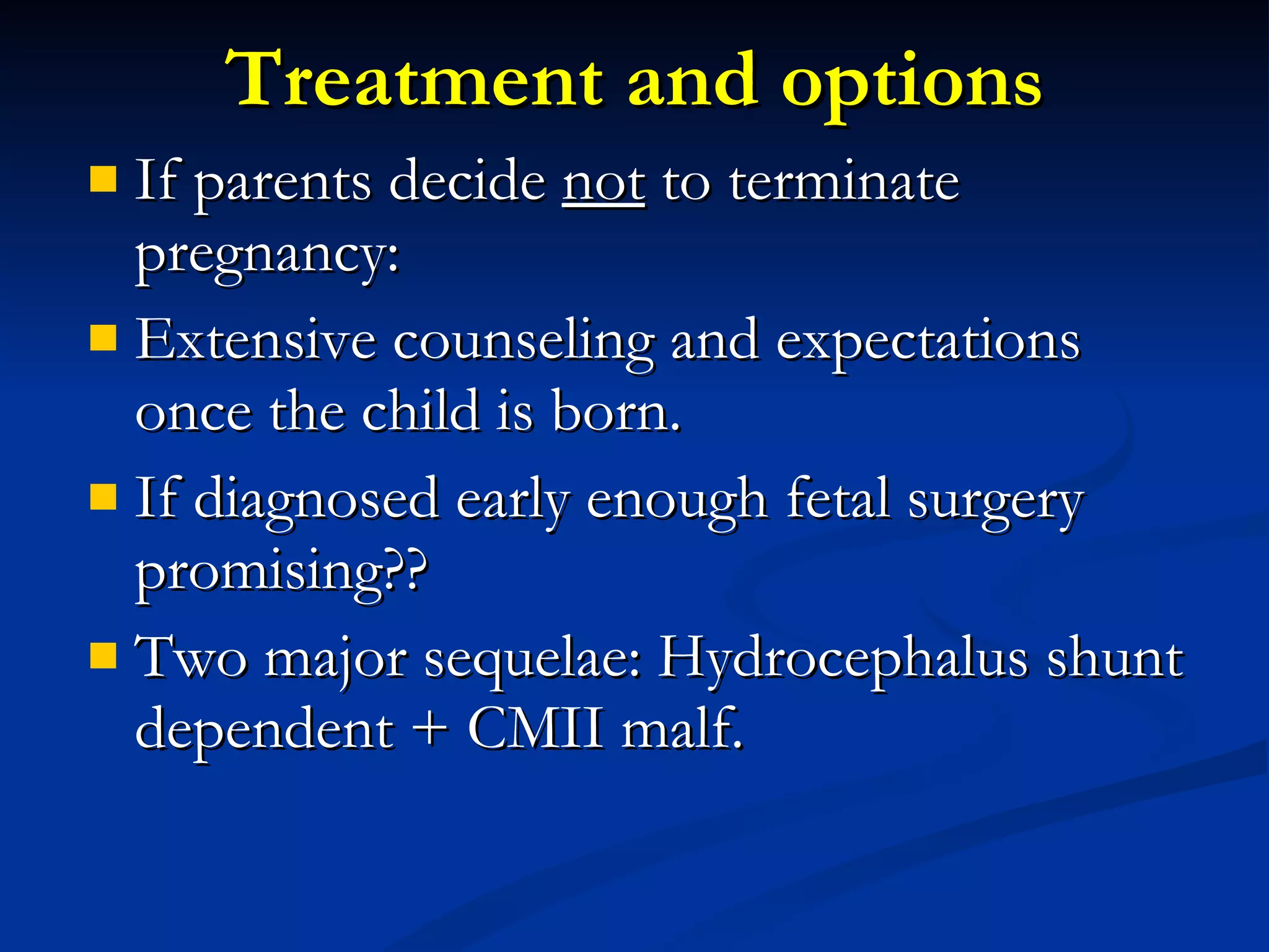 Treatment and option s If parents decide  not  to terminate pregnancy: Extensive counseling and expectations once the child is born. If diagnosed early enough fetal surgery promising?? Two major sequelae: Hydrocephalus shunt dependent + CMII malf. 