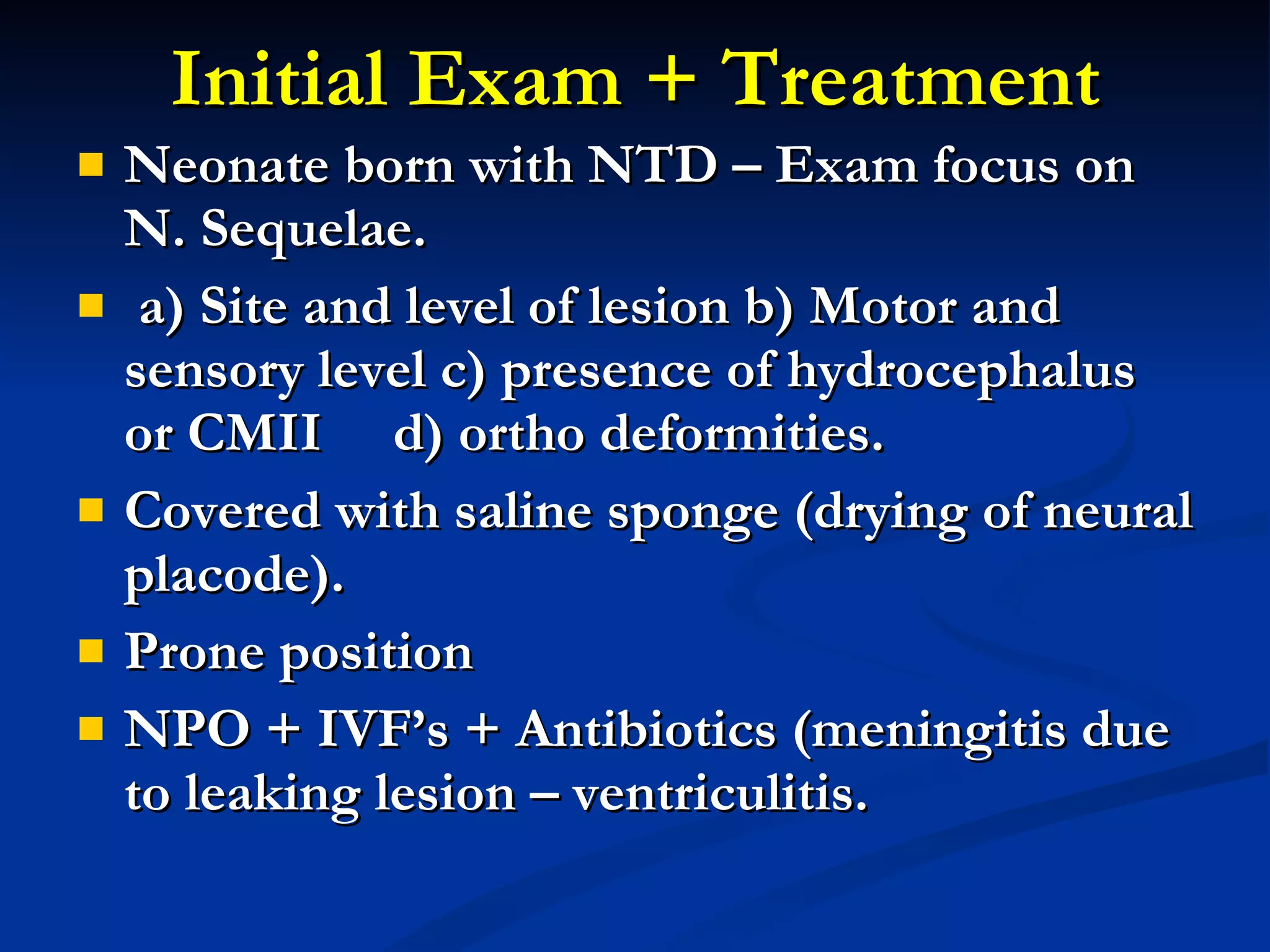 Initial Exam + Treatment Neonate born with NTD – Exam focus on N. Sequelae. a) Site and level of lesion b) Motor and sensory level c) presence of hydrocephalus or CMII  d) ortho deformities. Covered with saline sponge (drying of neural placode). Prone position NPO + IVF’s + Antibiotics (meningitis due to leaking lesion – ventriculitis. 