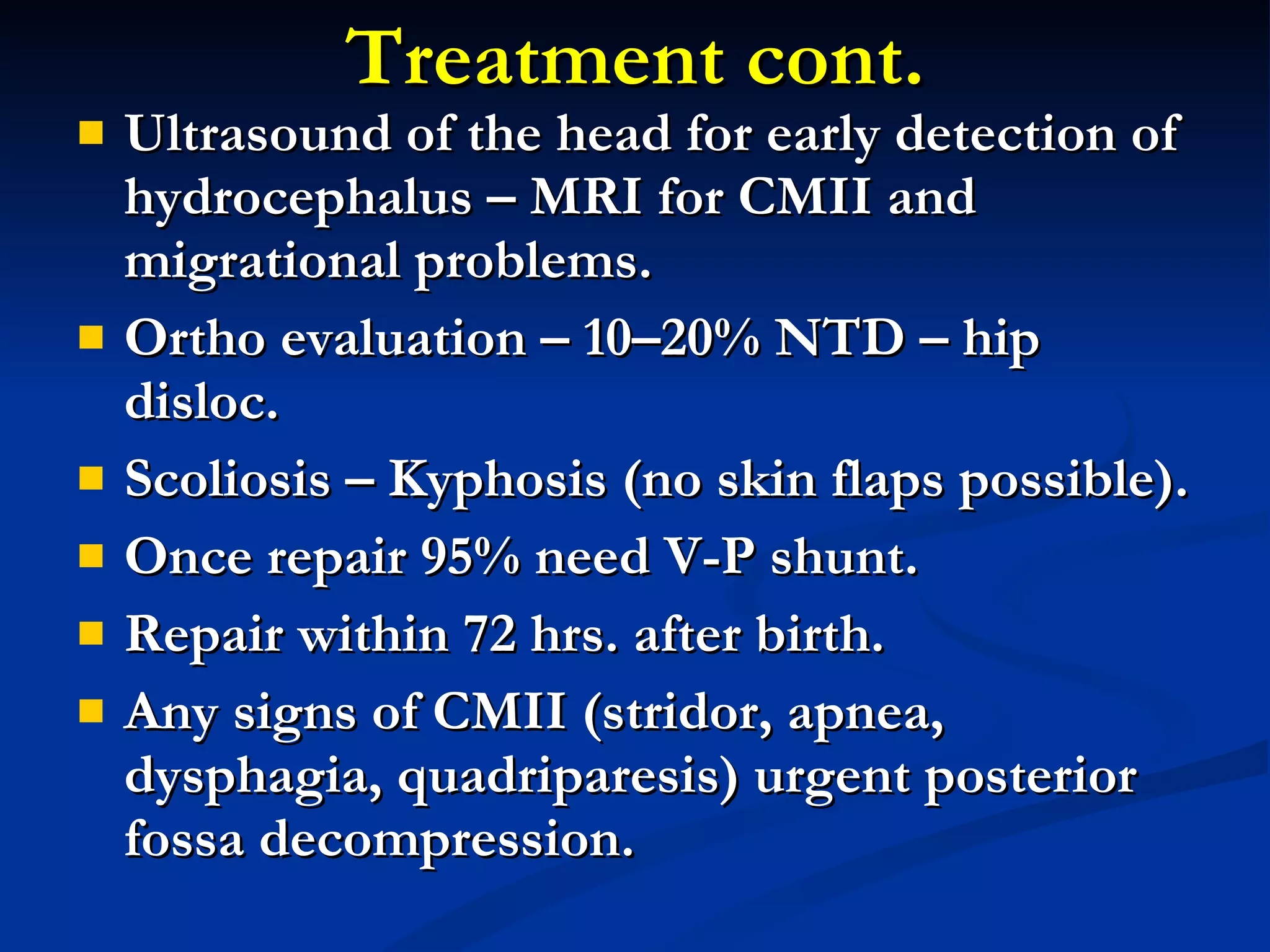 Treatment cont. Ultrasound of the head for early detection of hydrocephalus – MRI for CMII and migrational problems. Ortho evaluation – 10–20% NTD – hip disloc. Scoliosis – Kyphosis (no skin flaps possible). Once repair 95% need V-P shunt. Repair within 72 hrs. after birth. Any signs of CMII (stridor, apnea, dysphagia, quadriparesis) urgent posterior fossa decompression. 