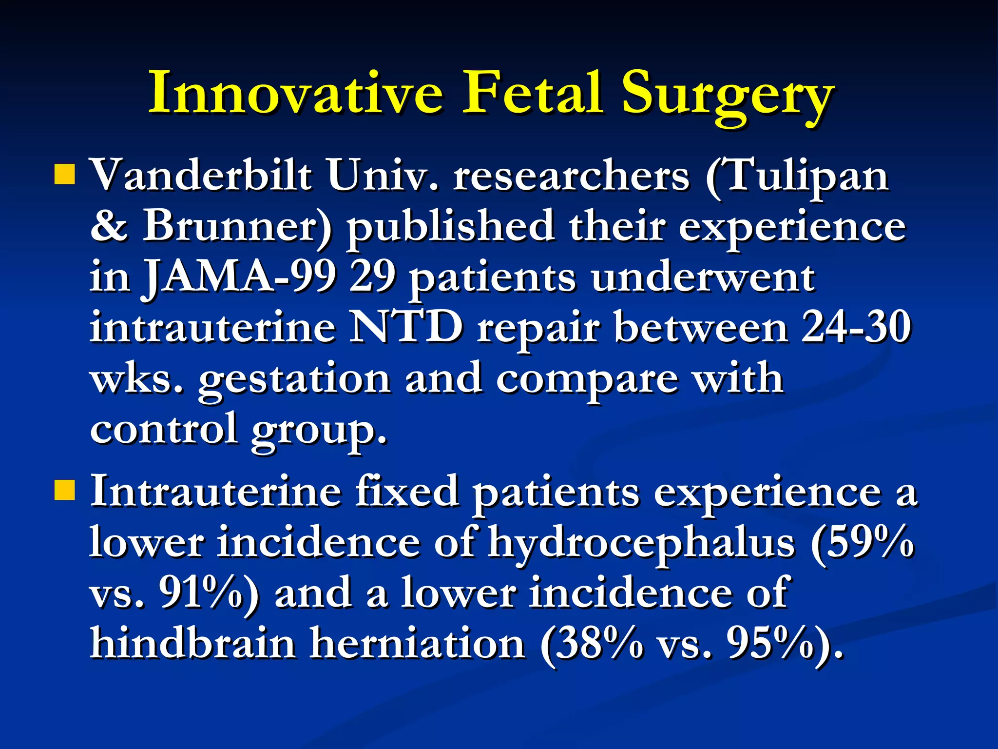 Innovative Fetal Surgery  Vanderbilt Univ. researchers (Tulipan & Brunner) published their experience in JAMA-99 29 patients underwent intrauterine NTD repair between 24-30 wks. gestation and compare with control group. Intrauterine fixed patients experience a lower incidence of hydrocephalus (59% vs. 91%) and a lower incidence of hindbrain herniation (38% vs. 95%). 