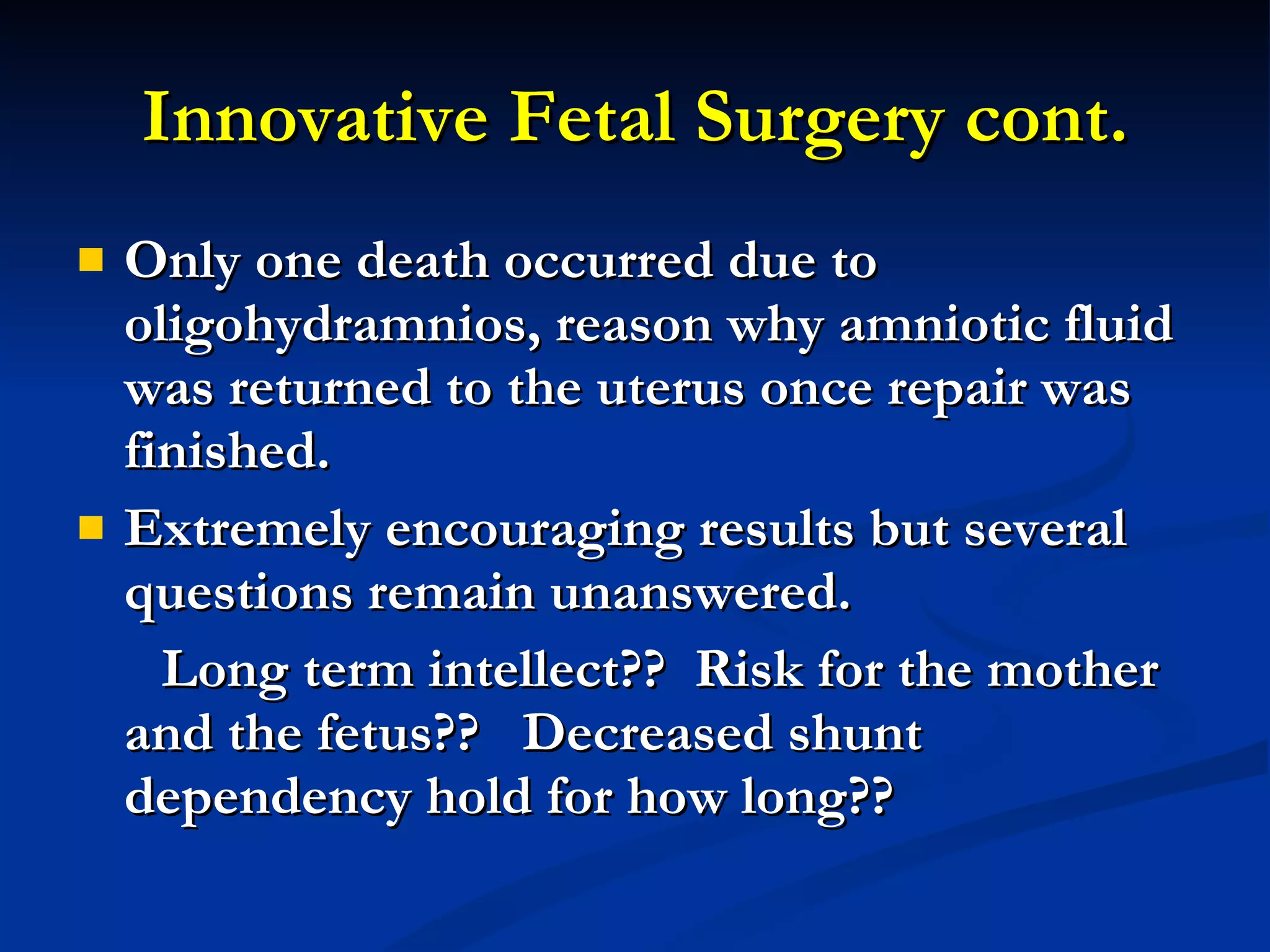 Innovative Fetal Surgery cont. Only one death occurred due to oligohydramnios, reason why amniotic fluid was returned to the uterus once repair was finished. Extremely encouraging results but several questions remain unanswered.  Long term intellect??  Risk for the mother and the fetus??  Decreased shunt dependency hold for how long??  