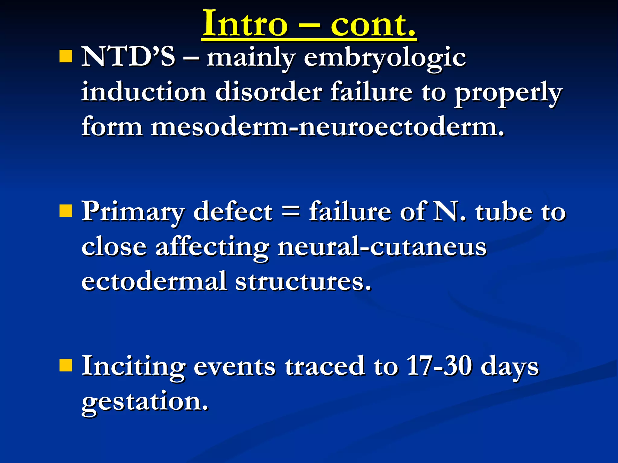 Intro – cont. NTD’S – mainly embryologic induction disorder failure to properly form mesoderm-neuroectoderm. Primary defect = failure of N. tube to close affecting neural-cutaneus ectodermal structures. Inciting events traced to 17-30 days gestation. 