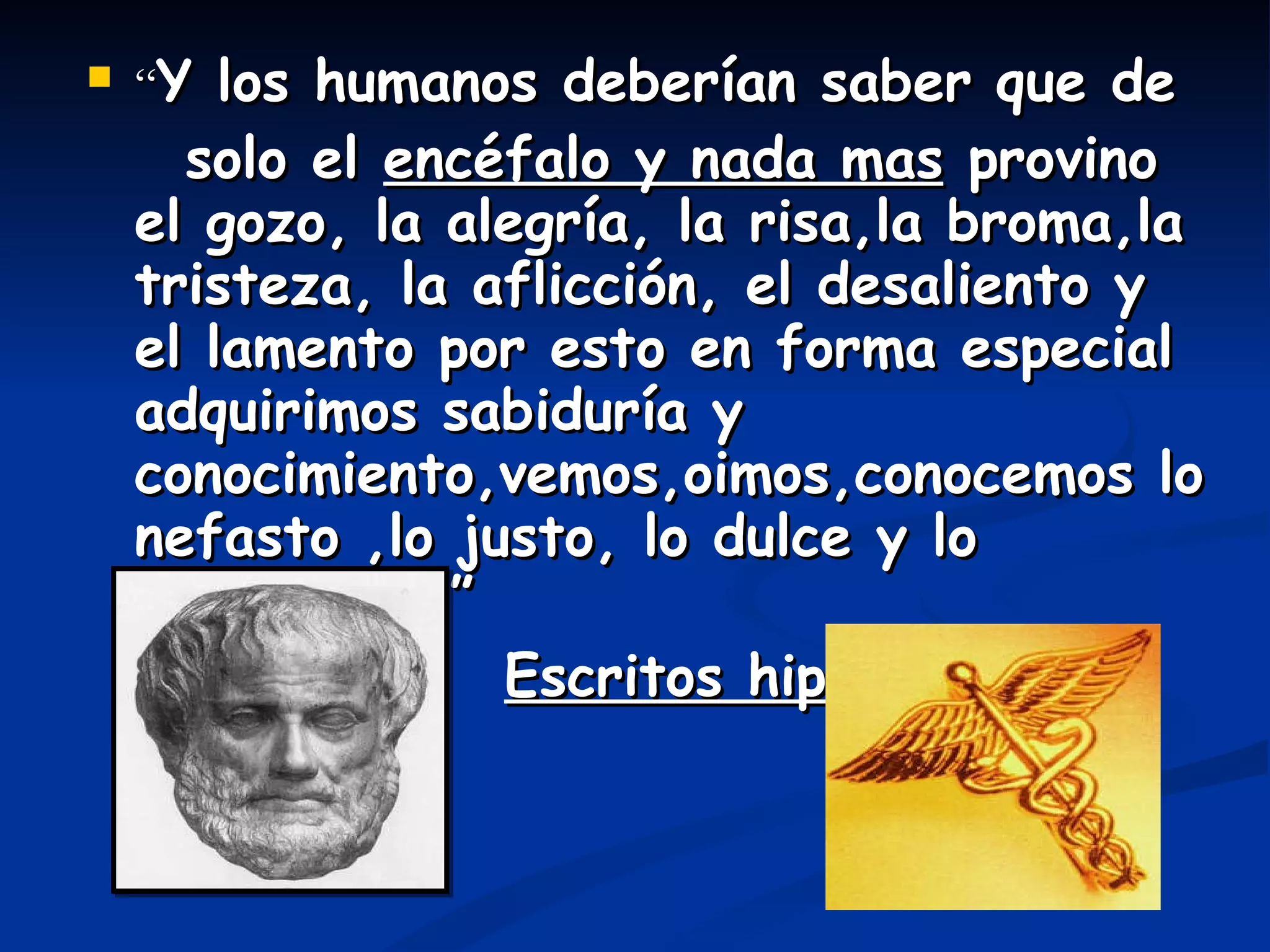 “ Y los humanos deberían saber que de solo el  encéfalo y nada mas  provino el gozo, la alegría, la risa,la broma,la tristeza, la aflicción, el desaliento y el lamento por esto en forma especial adquirimos sabiduría y conocimiento,vemos,oimos,conocemos lo nefasto ,lo justo, lo dulce y lo desabridos.” Escritos hipocráticos 