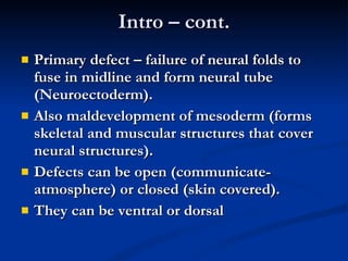 Intro – cont. Primary defect – failure of neural folds to fuse in midline and form neural tube (Neuroectoderm). Also maldevelopment of mesoderm (forms skeletal and muscular structures that cover neural structures). Defects can be open (communicate-atmosphere) or closed (skin covered). They can be ventral or dorsal 
