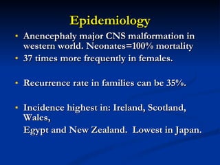 Epidemiology Anencephaly major CNS malformation in western world. Neonates=100% mortality 37 times more frequently in females. Recurrence rate in families can be 35%. Incidence highest in: Ireland, Scotland, Wales, Egypt and New Zealand.  Lowest in Japan. 
