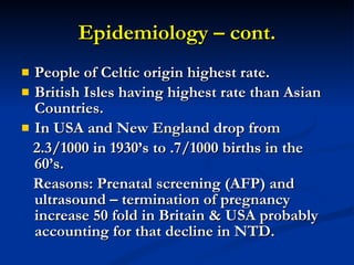 Epidemiology – cont. People of Celtic origin highest rate. British Isles having highest rate than Asian Countries. In USA and New England drop from 2.3/1000 in 1930’s to .7/1000 births in the 60’s. Reasons: Prenatal screening (AFP) and ultrasound – termination of pregnancy increase 50 fold in Britain & USA probably accounting for that decline in NTD. 
