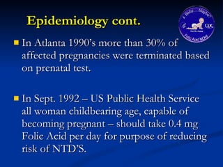 Epidemiology cont. In Atlanta 1990’s more than 30% of affected pregnancies were terminated based on prenatal test. In Sept. 1992 – US Public Health Service all woman childbearing age, capable of becoming pregnant – should take 0.4 mg Folic Acid per day for purpose of reducing risk of NTD’S. 